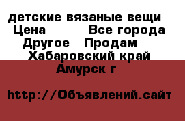 детские вязаные вещи › Цена ­ 500 - Все города Другое » Продам   . Хабаровский край,Амурск г.